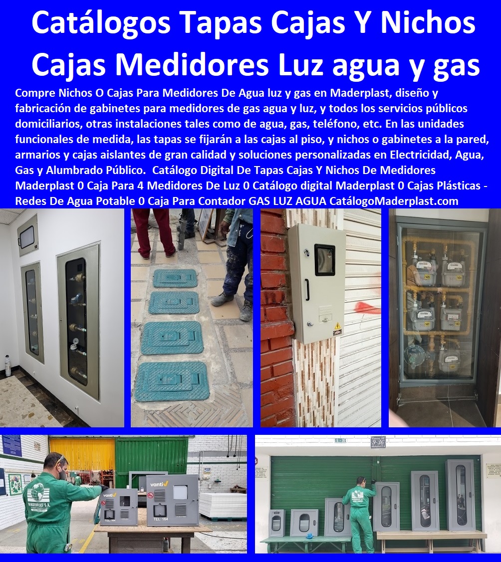 13 TAPA MEDIDOR DE AGUA 0 TAPA CAJILLAS PLÁSTICAS 0 GABINETE DE PARED MEDIDORES 0 TAPA PARA REGISTROS DE AGUA 0 NICHOS PARA MEDIDORES 0 CAJAS Y TAPAS PARA MEDIDORES 0 CAJA CON TAPA MEDIDOR DE AGUA 0 Cajas Con Tapa Antivandalismo 0 Tapas Antirrobo 0 Tapa Cajas Antifraude 0 Tapa Sistema De Medición De Agua Telemétrico 0 Tapa Cajas Con Tapa Medidores De Agua Potable 0 Tapa Gabinetes Para Contador De Agua 0 Nichos De Medidor Gabinete Tapas plásticas para contadores de agua caja plástica para medidor de agua 0, E.S.P. EAAB medidores de agua tapa y caja plástica aceptadas en plástico Cajas para contador de agua en Bogotá de plástico Maderplast 10 Tapas plásticas para contadores de agua caja plástica para medidor de agua 0, E.S.P. EAAB medidores de agua tapa y caja plástica aceptadas en plástico Cajas para contador de agua en Bogotá de plástico Maderplast 10
